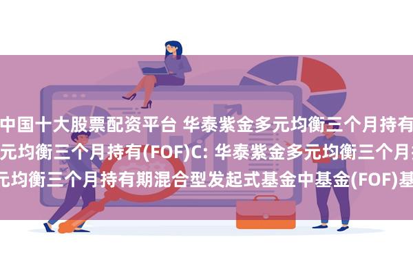 中国十大股票配资平台 华泰紫金多元均衡三个月持有(FOF)A,华泰紫金多元均衡三个月持有(FOF)C: 华泰紫金多元均衡三个月持有期混合型发起式基金中基金(FOF)基金产品资料概要