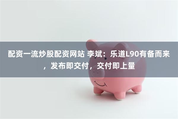 配资一流炒股配资网站 李斌：乐道L90有备而来，发布即交付，交付即上量