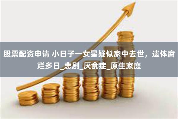 股票配资申请 小日子一女星疑似家中去世，遗体腐烂多日_悲剧_厌食症_原生家庭