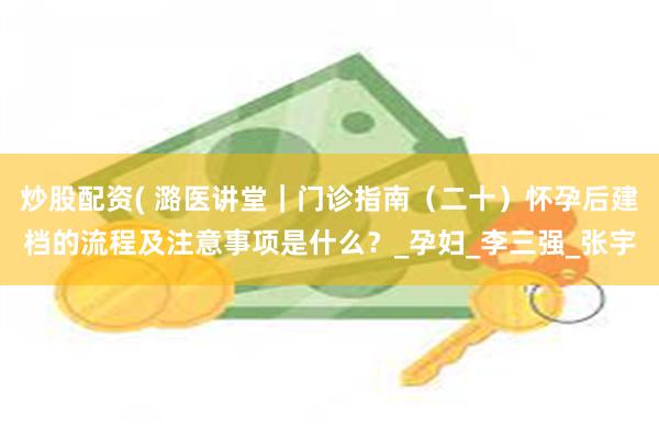 炒股配资( 潞医讲堂｜门诊指南（二十）怀孕后建档的流程及注意事项是什么？_孕妇_李三强_张宇