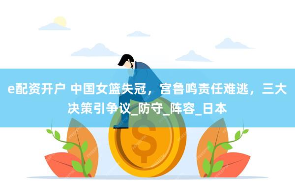 e配资开户 中国女篮失冠，宫鲁鸣责任难逃，三大决策引争议_防守_阵容_日本