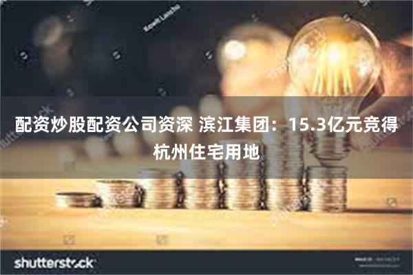 配资炒股配资公司资深 滨江集团：15.3亿元竞得杭州住宅用地