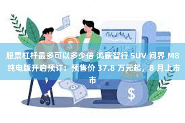 股票杠杆最多可以多少倍 鸿蒙智行 SUV 问界 M8 纯电版开启预订：预售价 37.8 万元起，8 月上市