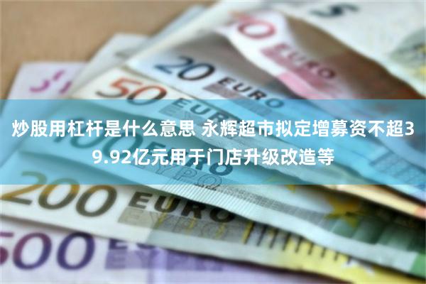 炒股用杠杆是什么意思 永辉超市拟定增募资不超39.92亿元用于门店升级改造等