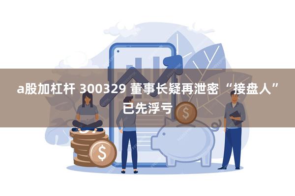 a股加杠杆 300329 董事长疑再泄密 “接盘人”已先浮亏