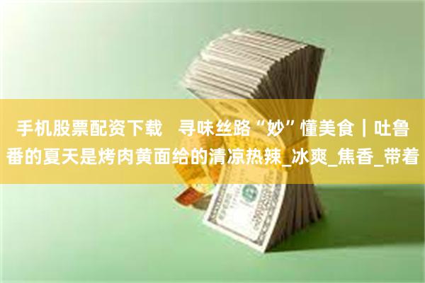手机股票配资下载   寻味丝路“妙”懂美食｜吐鲁番的夏天是烤肉黄面给的清凉热辣_冰爽_焦香_带着