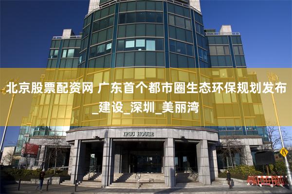 北京股票配资网 广东首个都市圈生态环保规划发布_建设_深圳_美丽湾