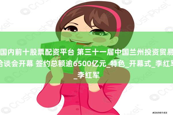 国内前十股票配资平台 第三十一届中国兰州投资贸易洽谈会开幕 签约总额逾6500亿元_特色_开幕式_李红军
