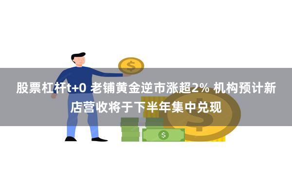 股票杠杆t+0 老铺黄金逆市涨超2% 机构预计新店营收将于下半年集中兑现