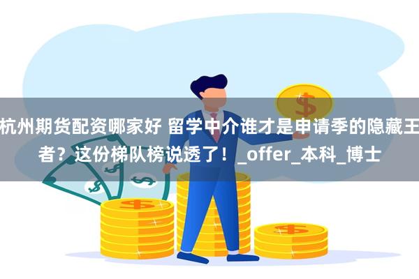 杭州期货配资哪家好 留学中介谁才是申请季的隐藏王者？这份梯队榜说透了！_offer_本科_博士