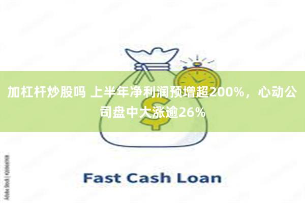 加杠杆炒股吗 上半年净利润预增超200%，心动公司盘中大涨逾26%