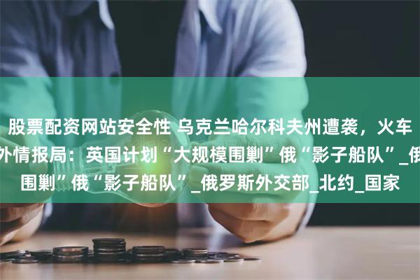 股票配资网站安全性 乌克兰哈尔科夫州遭袭，火车站严重受损！俄联邦对外情报局：英国计划“大规模围剿”俄“影子船队”_俄罗斯外交部_北约_国家