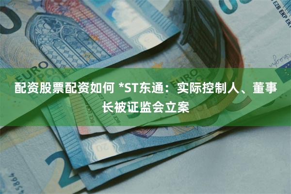 配资股票配资如何 *ST东通：实际控制人、董事长被证监会立案