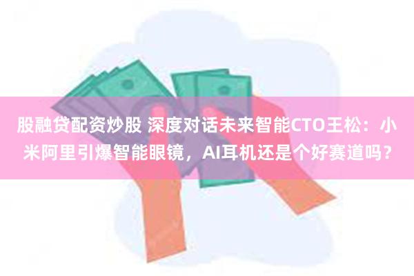 股融贷配资炒股 深度对话未来智能CTO王松：小米阿里引爆智能眼镜，AI耳机还是个好赛道吗？