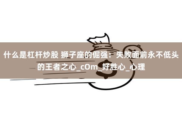 什么是杠杆炒股 狮子座的倔强：失败面前永不低头的王者之心_cOm_好胜心_心理
