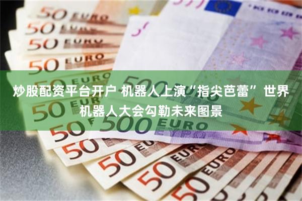 炒股配资平台开户 机器人上演“指尖芭蕾” 世界机器人大会勾勒未来图景