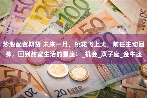 炒股配资期货 未来一月，桃花飞上天，前任主动回眸，回到甜蜜生活的星座！_机会_双子座_金牛座
