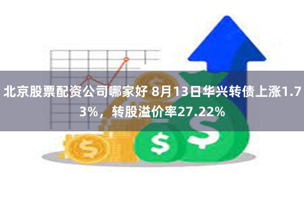 北京股票配资公司哪家好 8月13日华兴转债上涨1.73%，转股溢价率27.22%