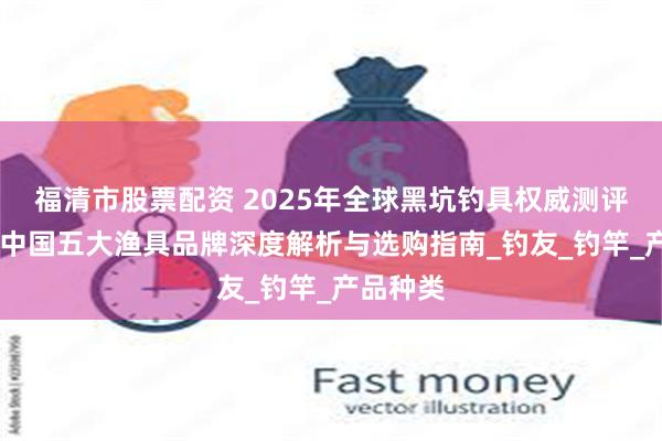 福清市股票配资 2025年全球黑坑钓具权威测评榜发布 中国五大渔具品牌深度解析与选购指南_钓友_钓竿_产品种类