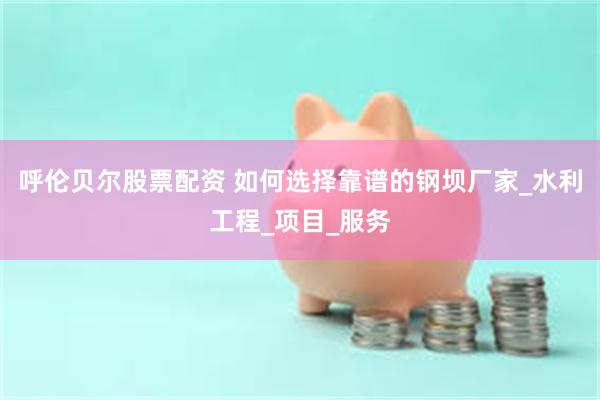 呼伦贝尔股票配资 如何选择靠谱的钢坝厂家_水利工程_项目_服务