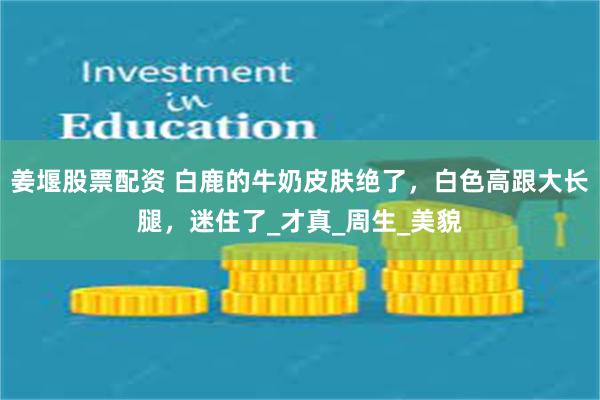 姜堰股票配资 白鹿的牛奶皮肤绝了，白色高跟大长腿，迷住了_才真_周生_美貌