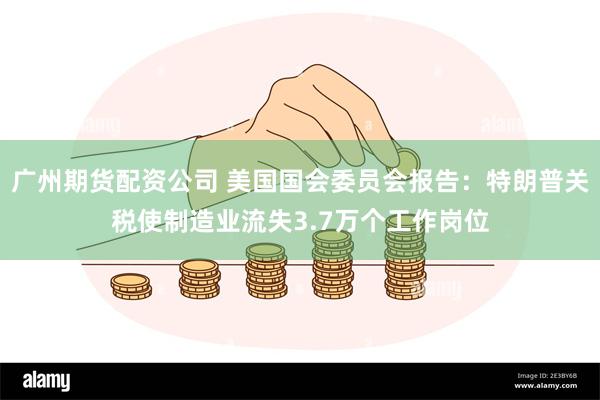 广州期货配资公司 美国国会委员会报告：特朗普关税使制造业流失3.7万个工作岗位