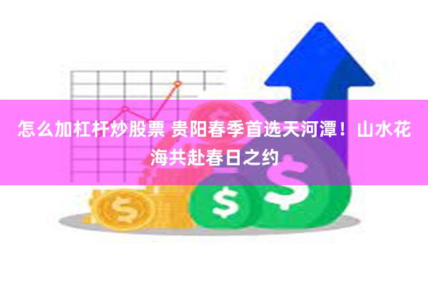 怎么加杠杆炒股票 贵阳春季首选天河潭！山水花海共赴春日之约