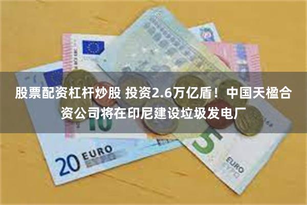 股票配资杠杆炒股 投资2.6万亿盾！中国天楹合资公司将在印尼建设垃圾发电厂