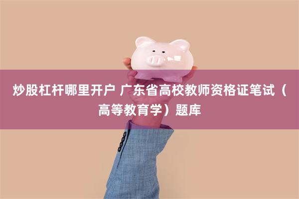 炒股杠杆哪里开户 广东省高校教师资格证笔试(高等教育学)题库
