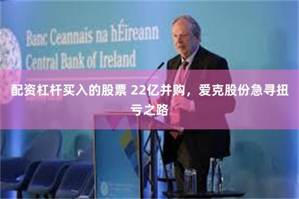 配资杠杆买入的股票 22亿并购，爱克股份急寻扭亏之路