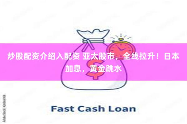 炒股配资介绍入配资 亚太股市，全线拉升！日本加息，黄金跳水