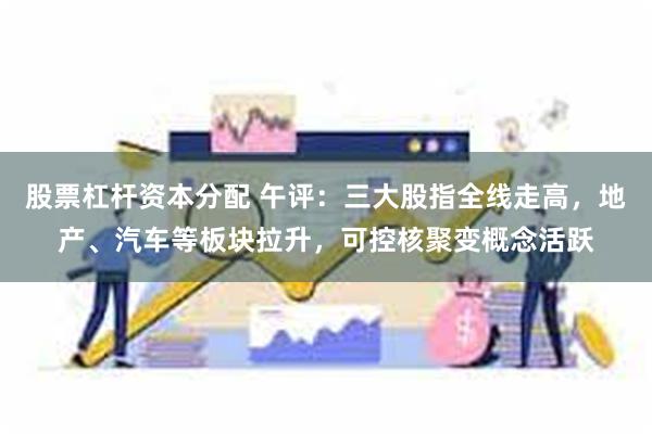 股票杠杆资本分配 午评：三大股指全线走高，地产、汽车等板块拉升，可控核聚变概念活跃