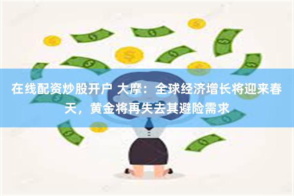 在线配资炒股开户 大摩:全球经济增长将迎来春天,黄金将再失去其避险需求